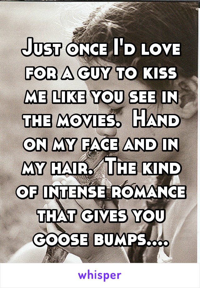 Just once I'd love for a guy to kiss me like you see in the movies.  Hand on my face and in my hair.  The kind of intense romance that gives you goose bumps....