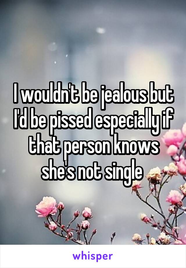 I wouldn't be jealous but I'd be pissed especially if that person knows she's not single 