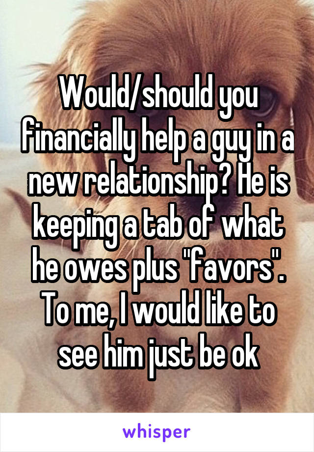 Would/should you financially help a guy in a new relationship? He is keeping a tab of what he owes plus "favors". To me, I would like to see him just be ok