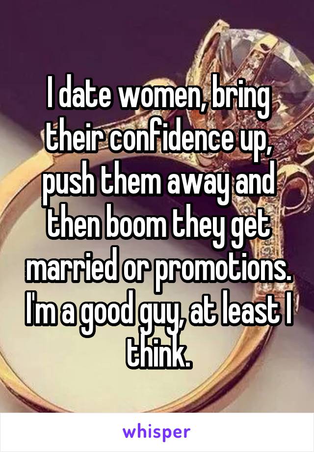 I date women, bring their confidence up, push them away and then boom they get married or promotions. I'm a good guy, at least I think.