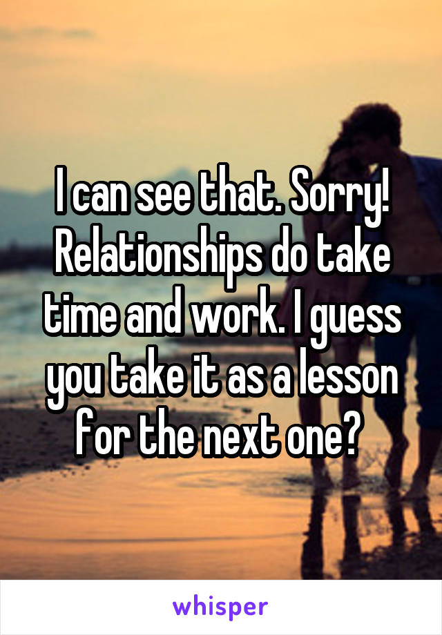 I can see that. Sorry! Relationships do take time and work. I guess you take it as a lesson for the next one? 