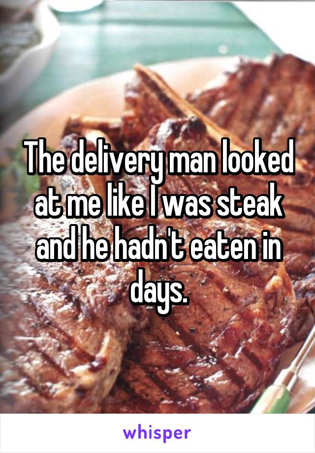 The delivery man looked at me like I was steak and he hadn't eaten in days.