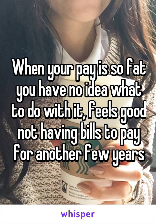 When your pay is so fat you have no idea what to do with it, feels good not having bills to pay for another few years