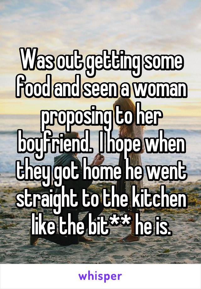 Was out getting some food and seen a woman proposing to her boyfriend.  I hope when they got home he went straight to the kitchen like the bit** he is.