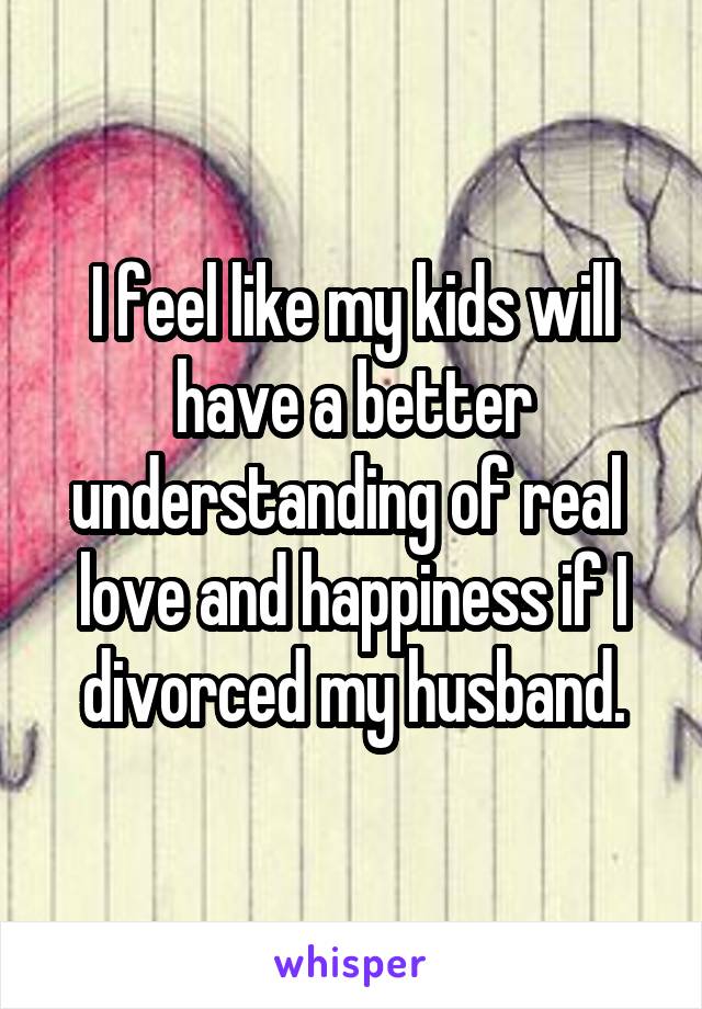 I feel like my kids will have a better understanding of real  love and happiness if I divorced my husband.