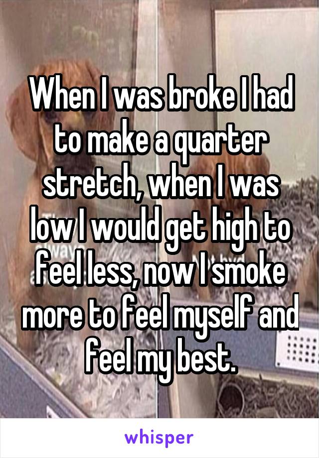 When I was broke I had to make a quarter stretch, when I was low I would get high to feel less, now I smoke more to feel myself and feel my best.