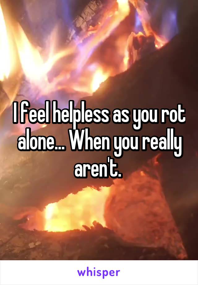 I feel helpless as you rot alone... When you really aren't. 