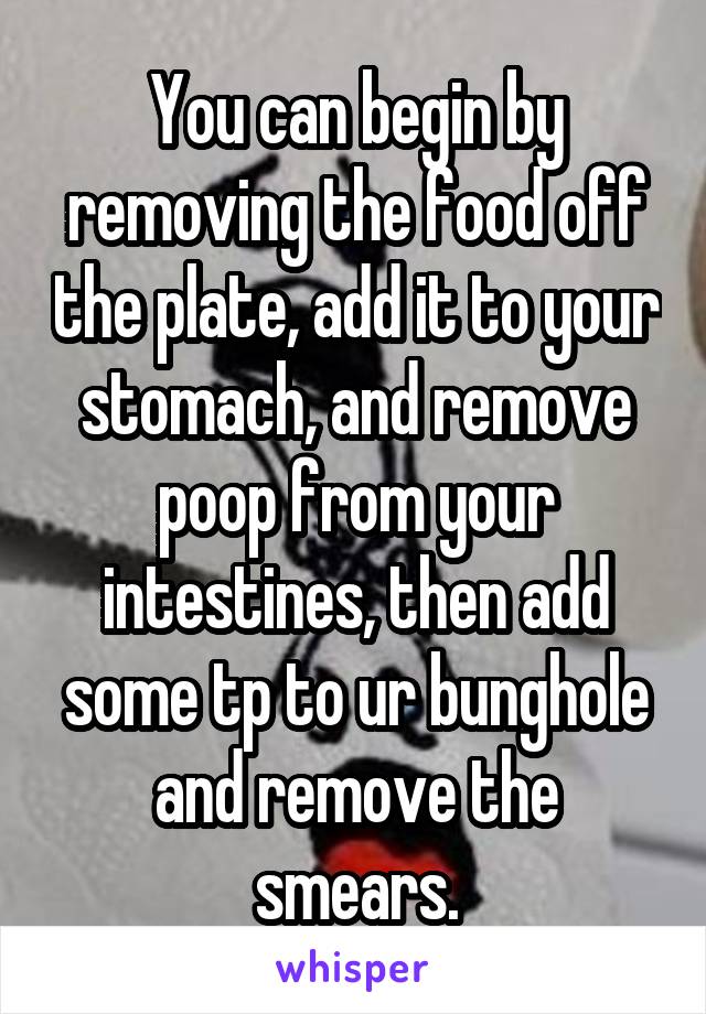 You can begin by removing the food off the plate, add it to your stomach, and remove poop from your intestines, then add some tp to ur bunghole and remove the smears.