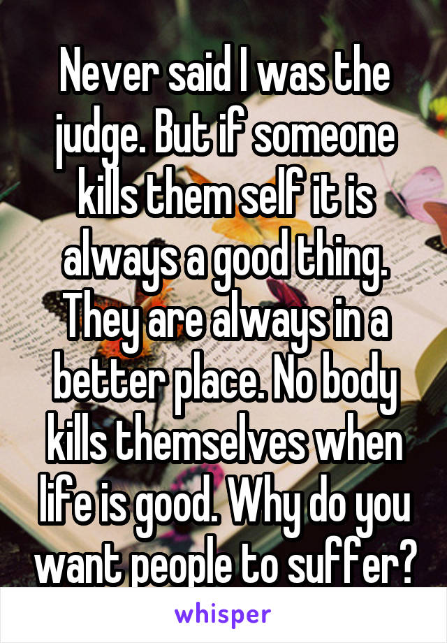Never said I was the judge. But if someone kills them self it is always a good thing. They are always in a better place. No body kills themselves when life is good. Why do you want people to suffer?