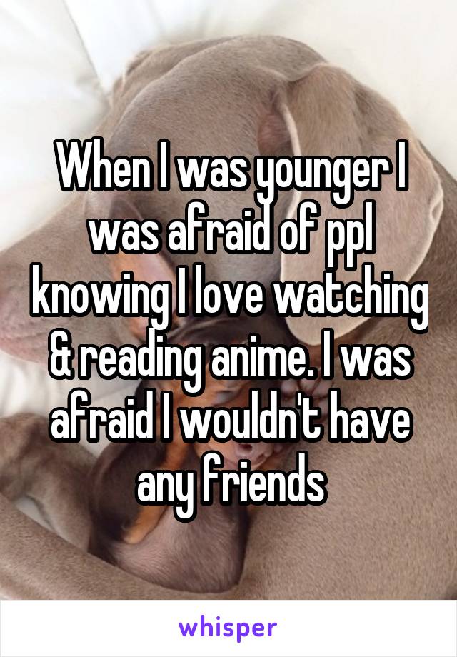 When I was younger I was afraid of ppl knowing I love watching & reading anime. I was afraid I wouldn't have any friends