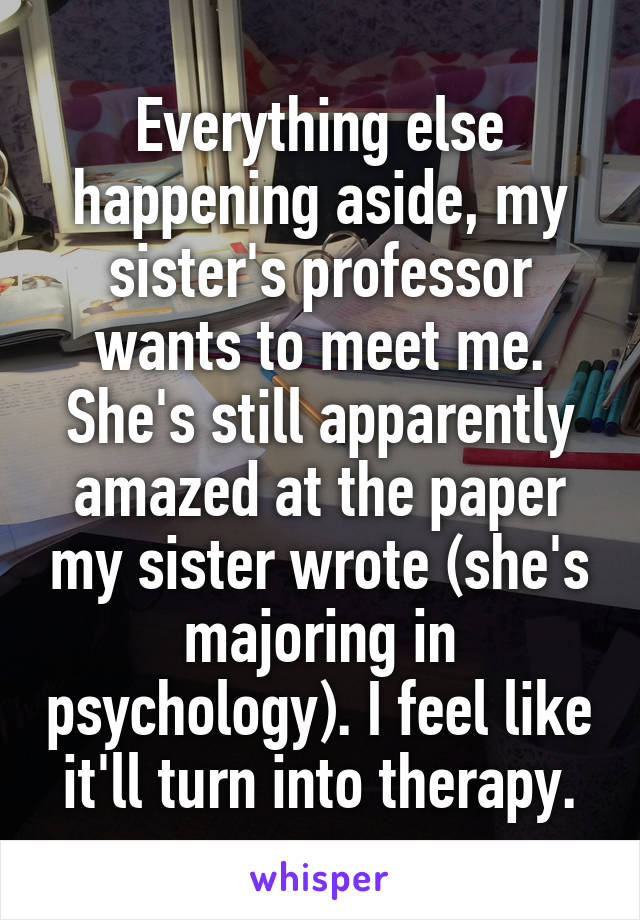Everything else happening aside, my sister's professor wants to meet me. She's still apparently amazed at the paper my sister wrote (she's majoring in psychology). I feel like it'll turn into therapy.