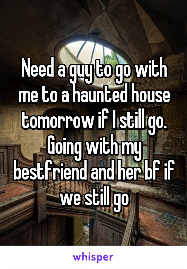Need a guy to go with me to a haunted house tomorrow if I still go. Going with my bestfriend and her bf if we still go