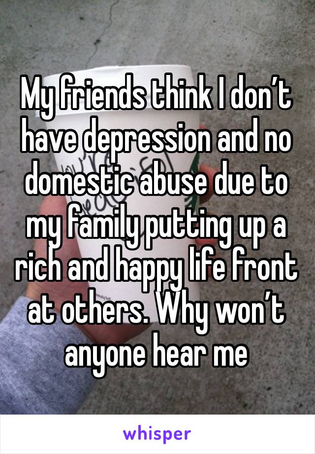 My friends think I don’t have depression and no domestic abuse due to my family putting up a rich and happy life front at others. Why won’t anyone hear me