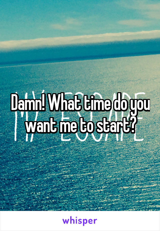 Damn! What time do you want me to start?
