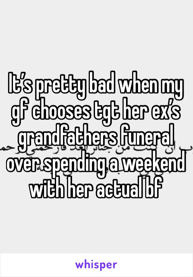 It’s pretty bad when my gf chooses tgt her ex’s grandfathers funeral over spending a weekend with her actual bf