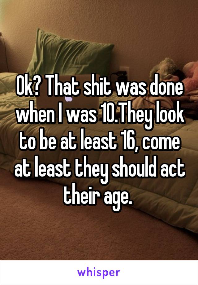 Ok? That shit was done when I was 10.They look to be at least 16, come at least they should act their age. 