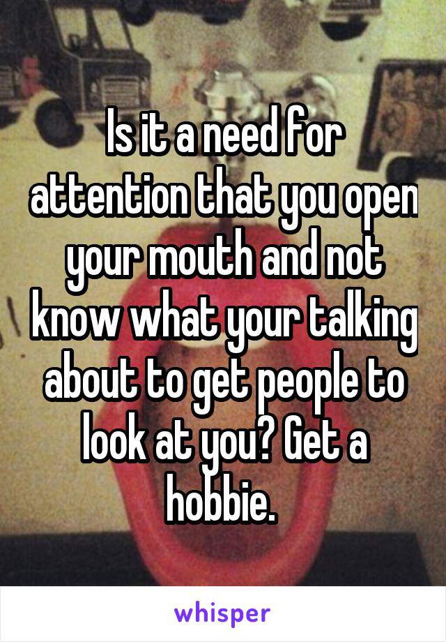 Is it a need for attention that you open your mouth and not know what your talking about to get people to look at you? Get a hobbie. 