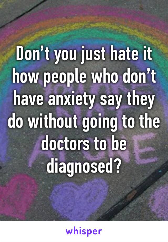 Don’t you just hate it how people who don’t have anxiety say they do without going to the doctors to be diagnosed?