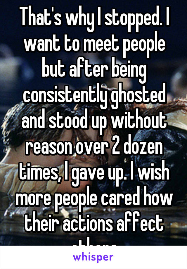 That's why I stopped. I want to meet people but after being consistently ghosted and stood up without reason over 2 dozen times, I gave up. I wish more people cared how their actions affect others