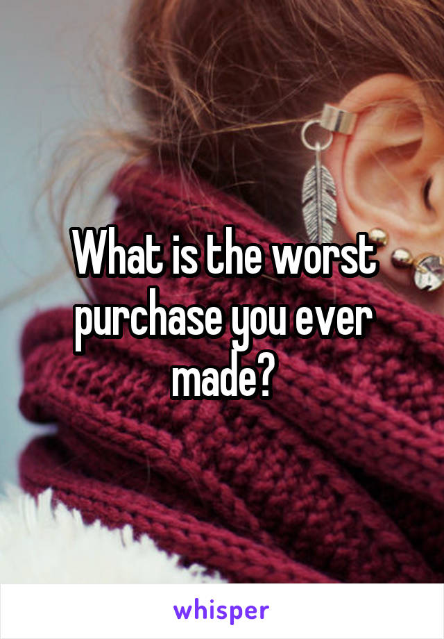 What is the worst purchase you ever made?