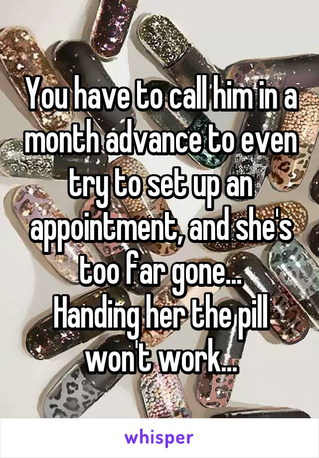 You have to call him in a month advance to even try to set up an appointment, and she's too far gone...
Handing her the pill won't work...