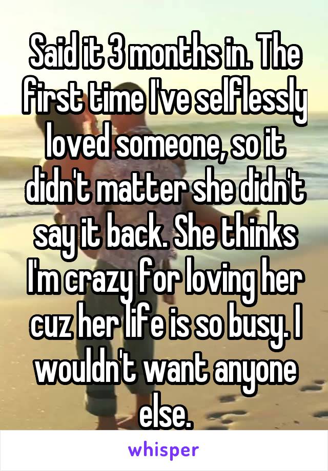 Said it 3 months in. The first time I've selflessly loved someone, so it didn't matter she didn't say it back. She thinks I'm crazy for loving her cuz her life is so busy. I wouldn't want anyone else.