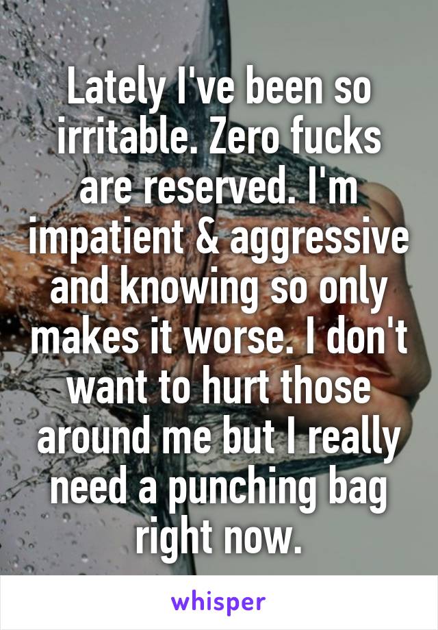 Lately I've been so irritable. Zero fucks are reserved. I'm impatient & aggressive and knowing so only makes it worse. I don't want to hurt those around me but I really need a punching bag right now.