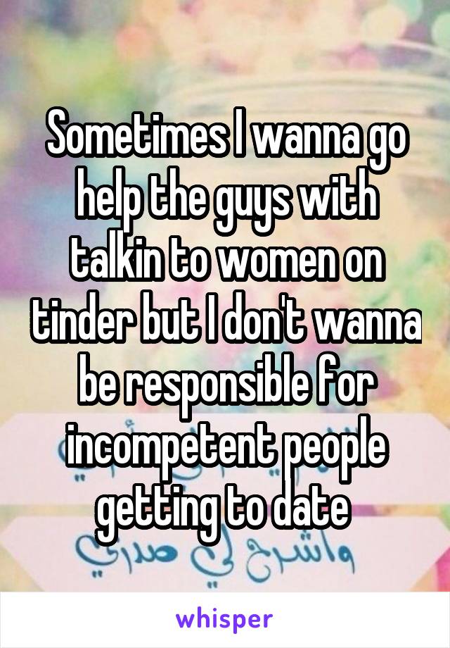 Sometimes I wanna go help the guys with talkin to women on tinder but I don't wanna be responsible for incompetent people getting to date 