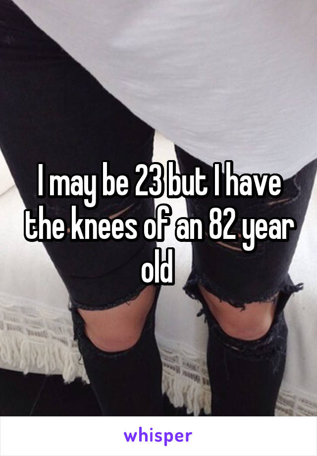 I may be 23 but I have the knees of an 82 year old 