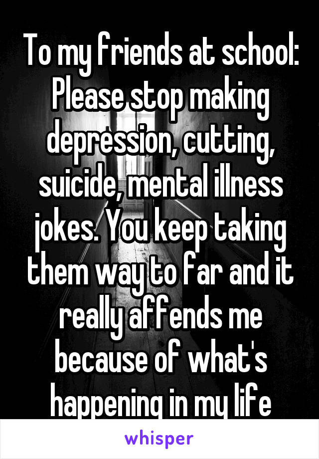 To my friends at school: Please stop making depression, cutting, suicide, mental illness jokes. You keep taking them way to far and it really affends me because of what's happening in my life