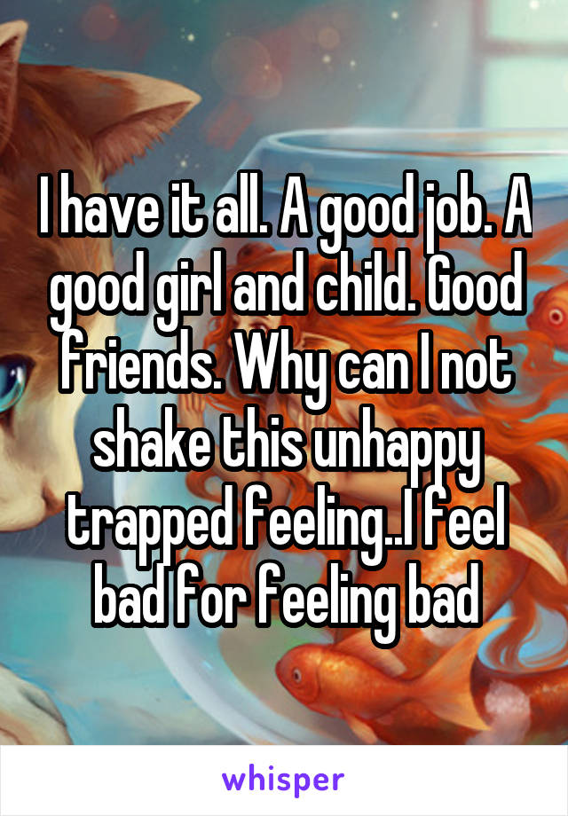 I have it all. A good job. A good girl and child. Good friends. Why can I not shake this unhappy trapped feeling..I feel bad for feeling bad