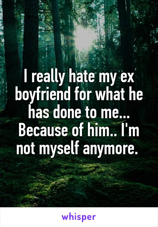 I really hate my ex boyfriend for what he has done to me... Because of him.. I'm not myself anymore. 