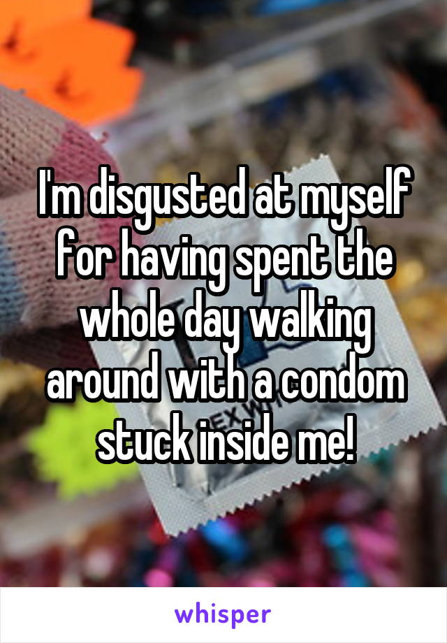 I'm disgusted at myself for having spent the whole day walking around with a condom stuck inside me!