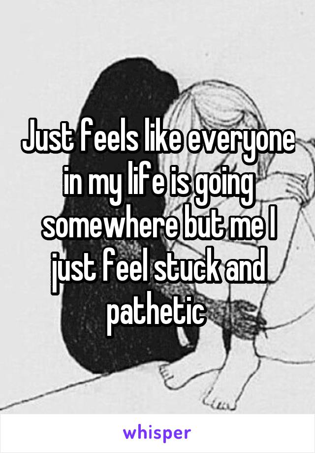 Just feels like everyone in my life is going somewhere but me I just feel stuck and pathetic 