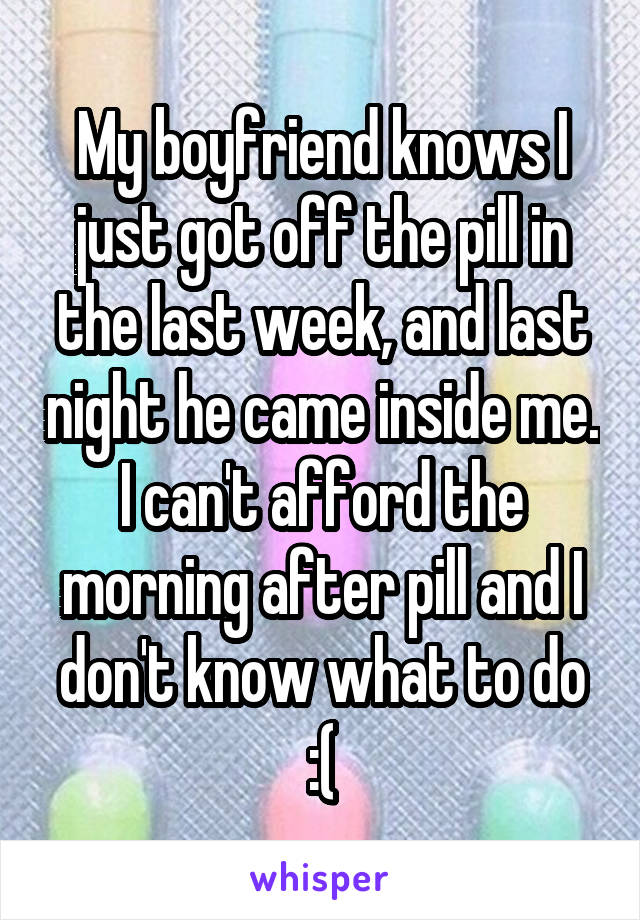 My boyfriend knows I just got off the pill in the last week, and last night he came inside me. I can't afford the morning after pill and I don't know what to do :(