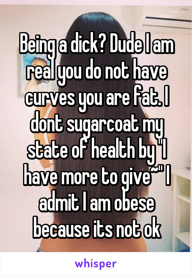 Being a dick? Dude I am real you do not have curves you are fat. I dont sugarcoat my state of health by "I have more to give~" I admit I am obese because its not ok