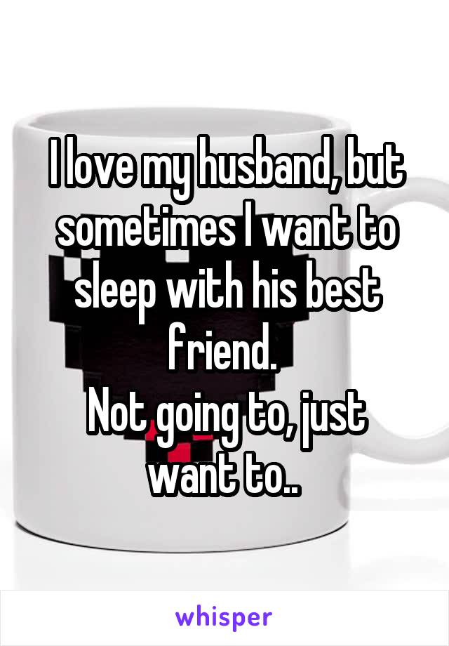 I love my husband, but sometimes I want to sleep with his best friend. 
Not going to, just want to.. 