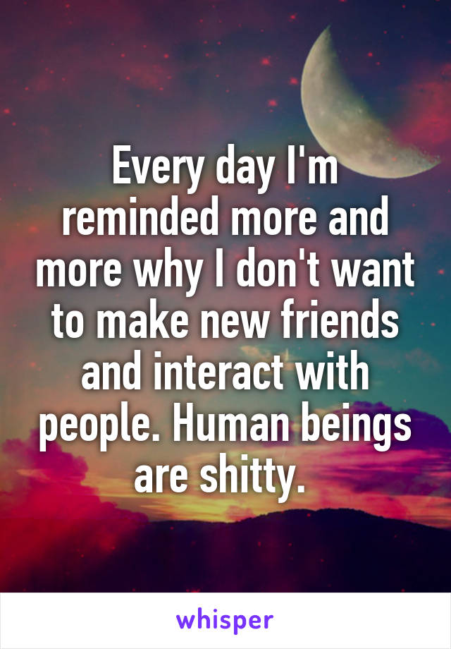 Every day I'm reminded more and more why I don't want to make new friends and interact with people. Human beings are shitty. 