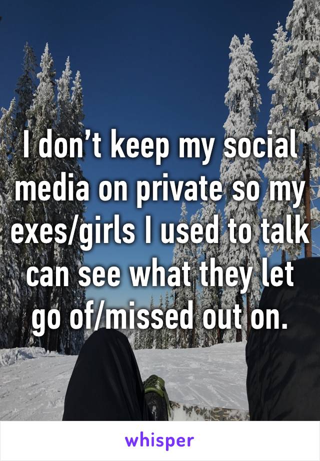 I don’t keep my social media on private so my exes/girls I used to talk can see what they let go of/missed out on. 