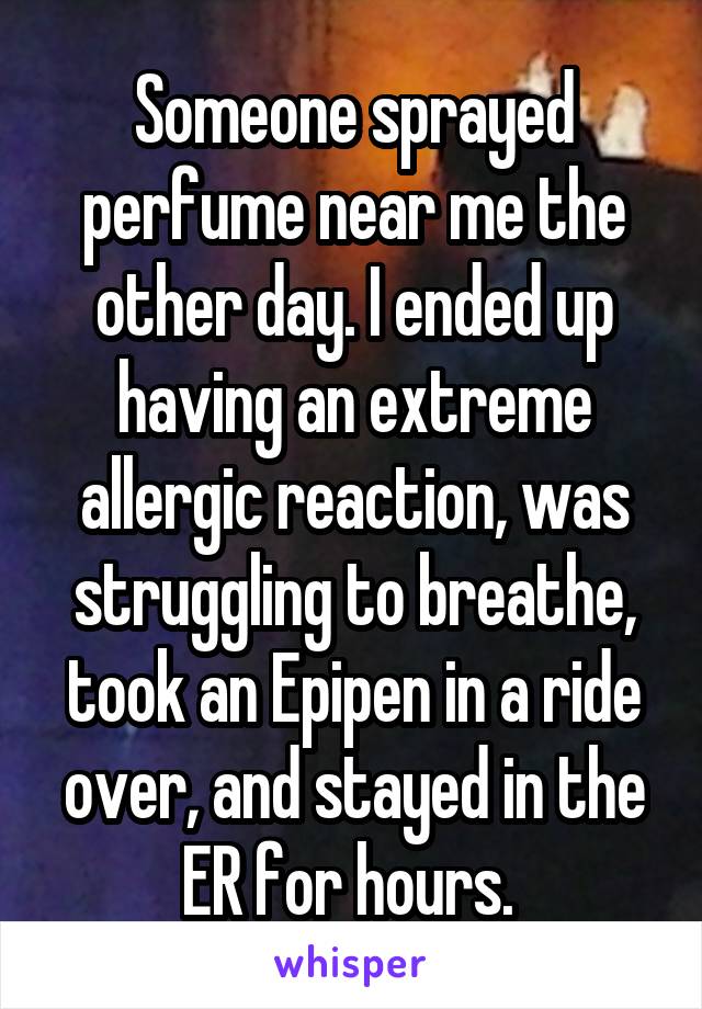 Someone sprayed perfume near me the other day. I ended up having an extreme allergic reaction, was struggling to breathe, took an Epipen in a ride over, and stayed in the ER for hours. 