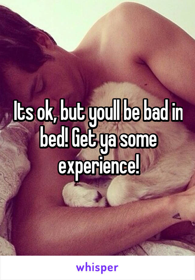 Its ok, but youll be bad in bed! Get ya some experience!