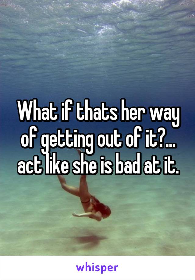 What if thats her way of getting out of it?... act like she is bad at it.