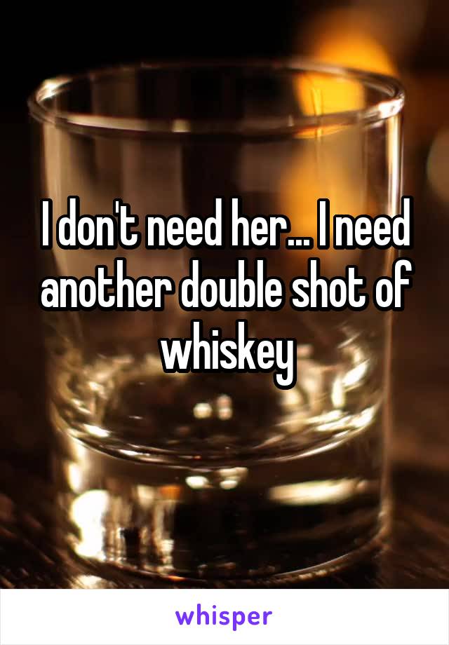 I don't need her... I need another double shot of whiskey
