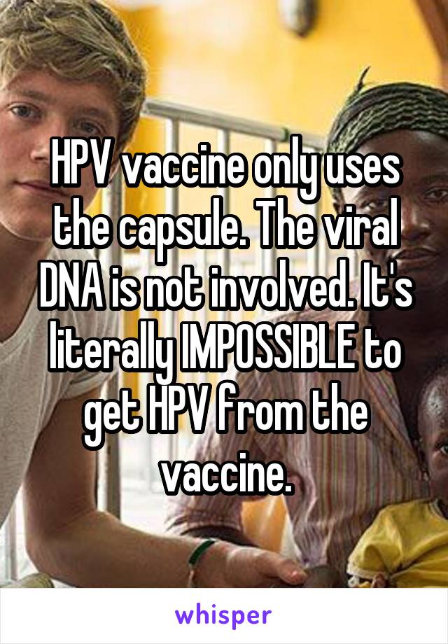 HPV vaccine only uses the capsule. The viral DNA is not involved. It's literally IMPOSSIBLE to get HPV from the vaccine.