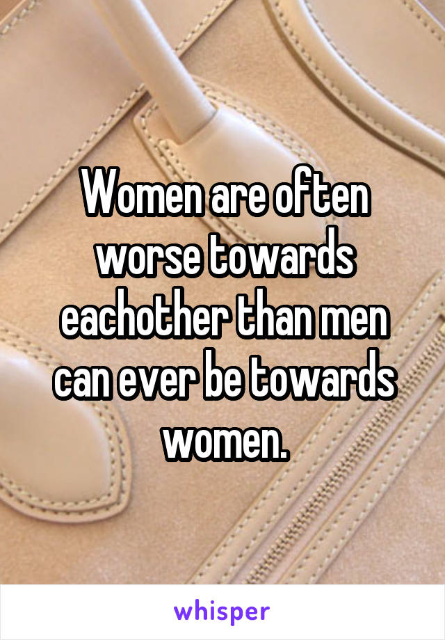Women are often worse towards eachother than men can ever be towards women.