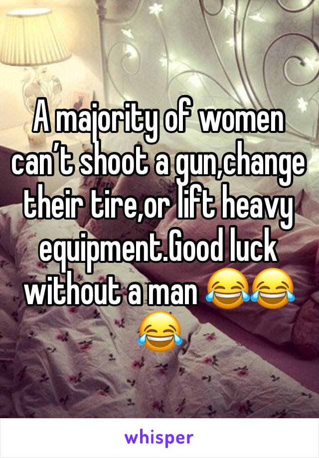 A majority of women can’t shoot a gun,change their tire,or lift heavy equipment.Good luck without a man 😂😂😂