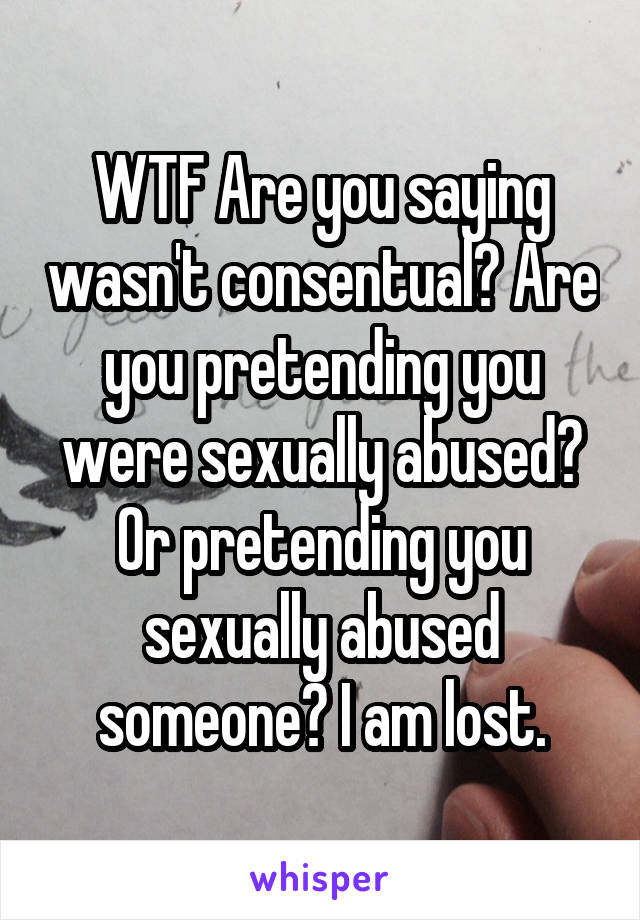 WTF Are you saying wasn't consentual? Are you pretending you were sexually abused? Or pretending you sexually abused someone? I am lost.