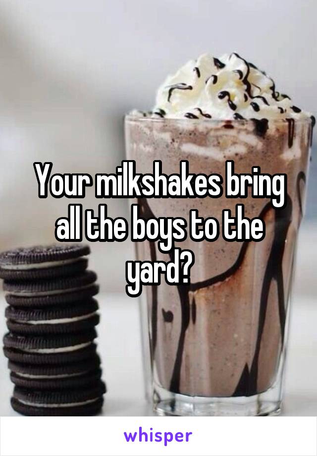 Your milkshakes bring all the boys to the yard?