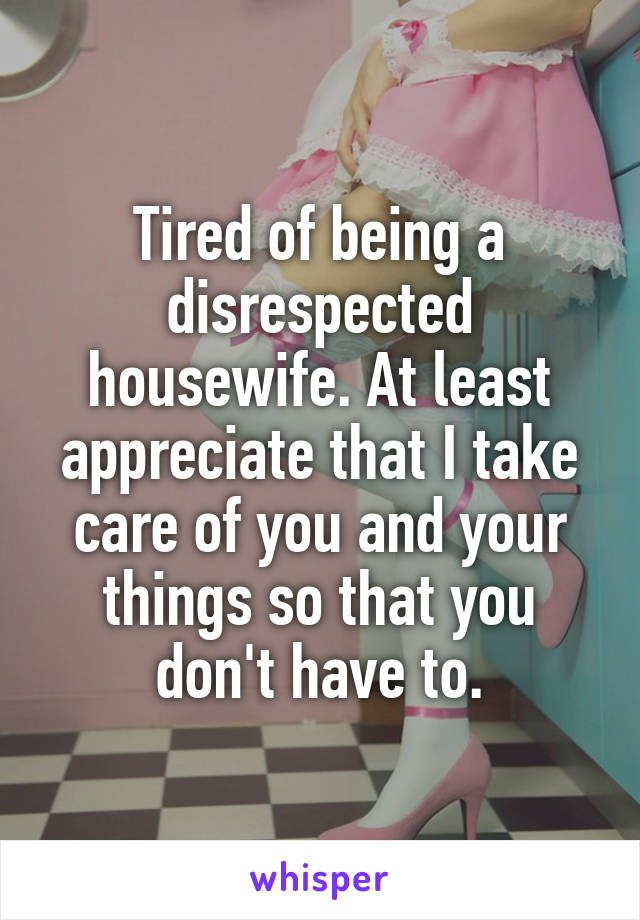 Tired of being a disrespected housewife. At least appreciate that I take care of you and your things so that you don't have to.
