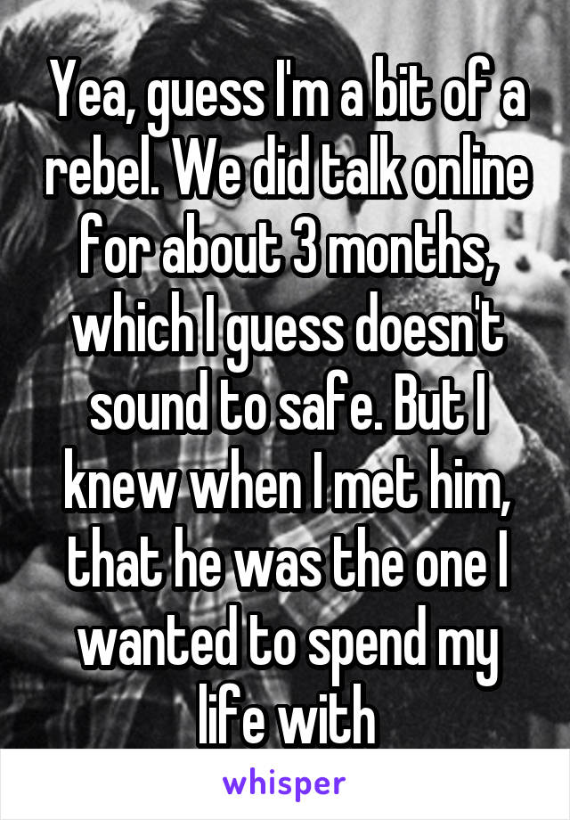 Yea, guess I'm a bit of a rebel. We did talk online for about 3 months, which I guess doesn't sound to safe. But I knew when I met him, that he was the one I wanted to spend my life with